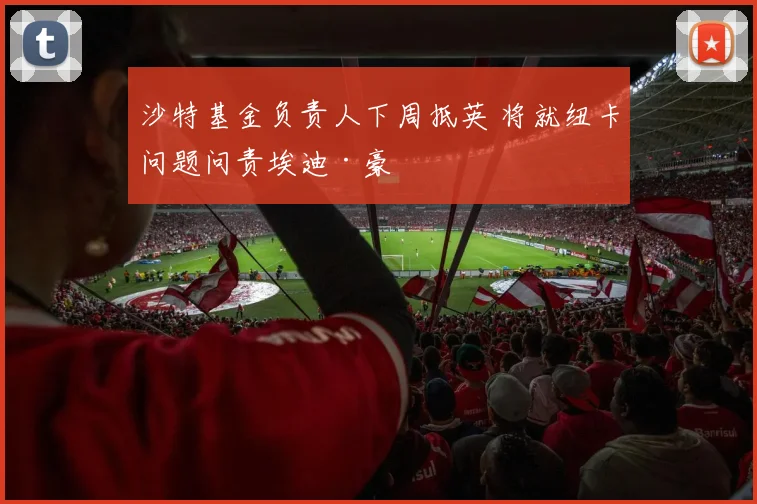 沙特基金负责人下周抵英 将就纽卡问题问责埃迪·豪