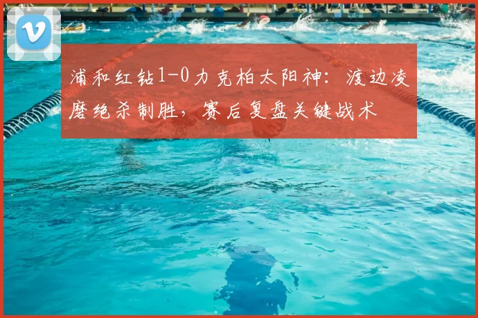 浦和红钻1-0力克柏太阳神：渡边凌磨绝杀制胜，赛后复盘关键战术
