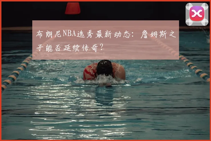 布朗尼NBA选秀最新动态：詹姆斯之子能否延续传奇？