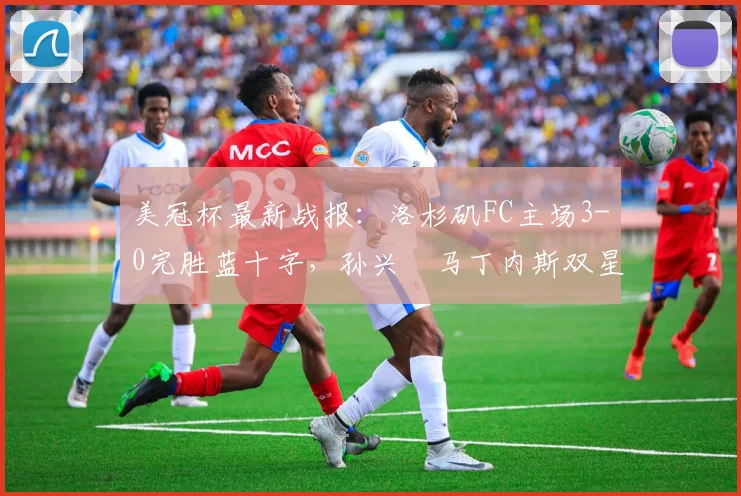 美冠杯最新战报:洛杉矶FC主场3-0完胜蓝十字,孙兴慜马丁内斯双星闪耀,晋级前景一片光明
