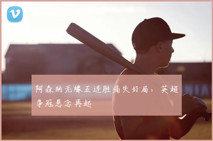 阿森纳无缘五连胜痛失好局，英超争冠悬念再起