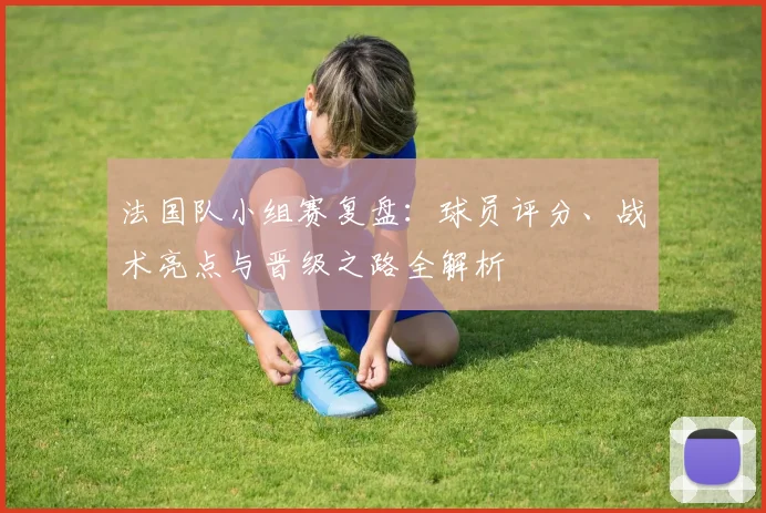 法国队小组赛复盘：球员评分、战术亮点与晋级之路全解析