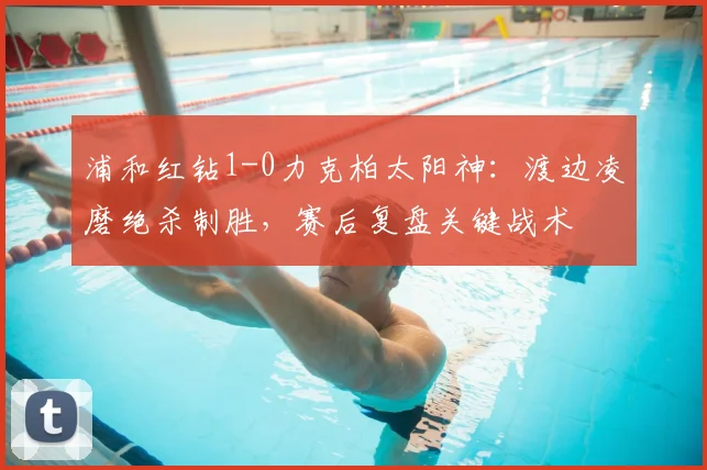 浦和红钻1-0力克柏太阳神:渡边凌磨绝杀制胜,赛后复盘关键战术