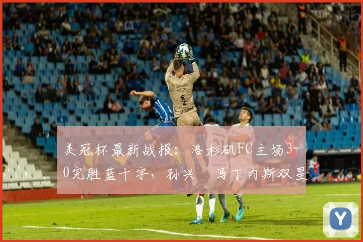 美冠杯最新战报：洛杉矶FC主场3-0完胜蓝十字，孙兴慜马丁内斯双星闪耀，晋级前景一片光明