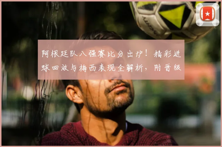 阿根廷队八强赛比分出炉！精彩进球回放与梅西表现全解析，附晋级最新消息与录像观看指南