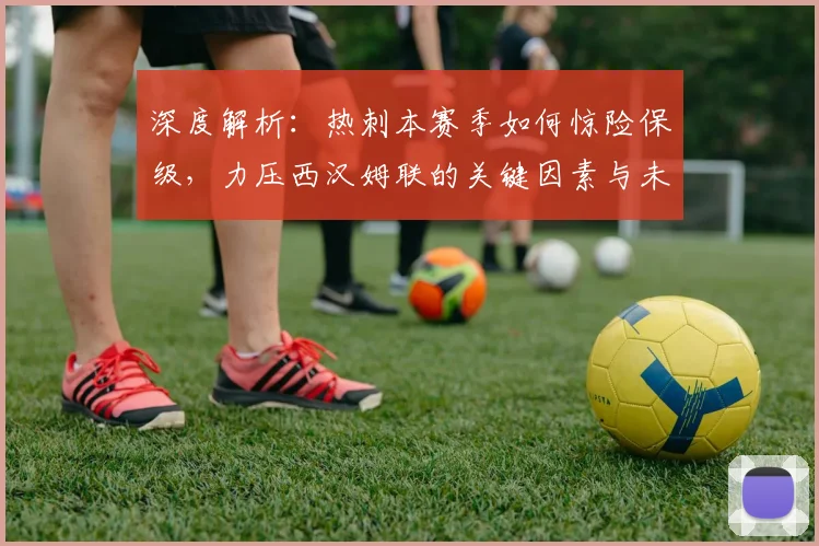 深度解析:热刺本赛季如何惊险保级,力压西汉姆联的关键因素与未来启示